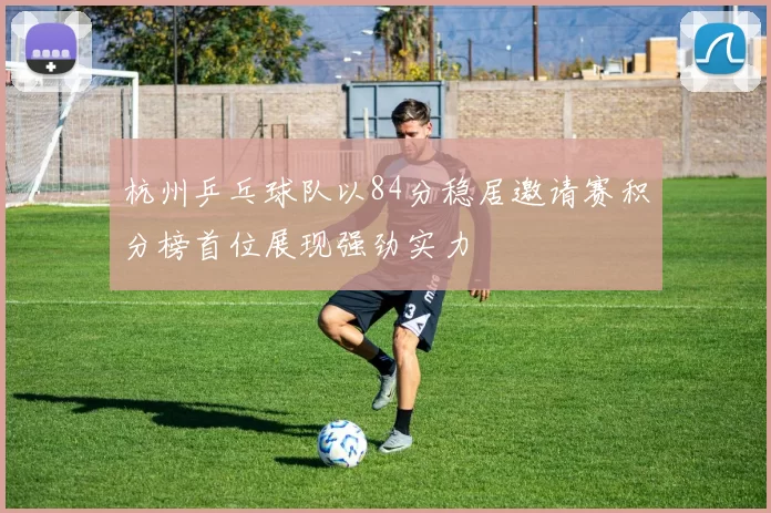 杭州乒乓球队以84分稳居邀请赛积分榜首位展现强劲实力