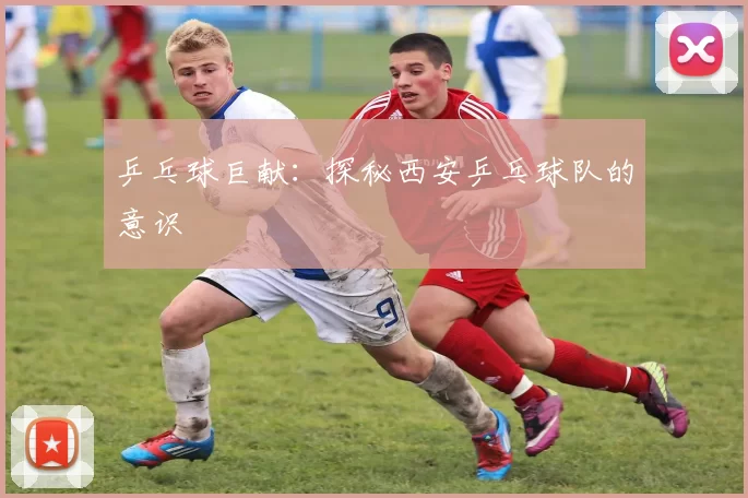 乒乓球巨献：探秘西安乒乓球队的意识