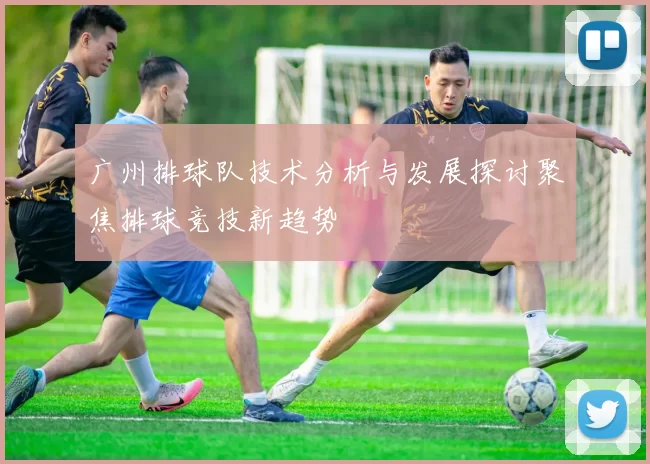 广州排球队技术分析与发展探讨聚焦排球竞技新趋势