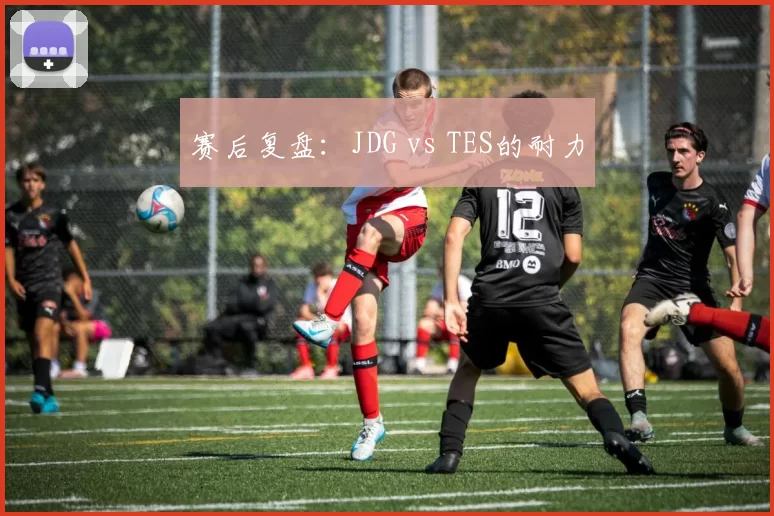 赛后复盘：JDG vs TES的耐力