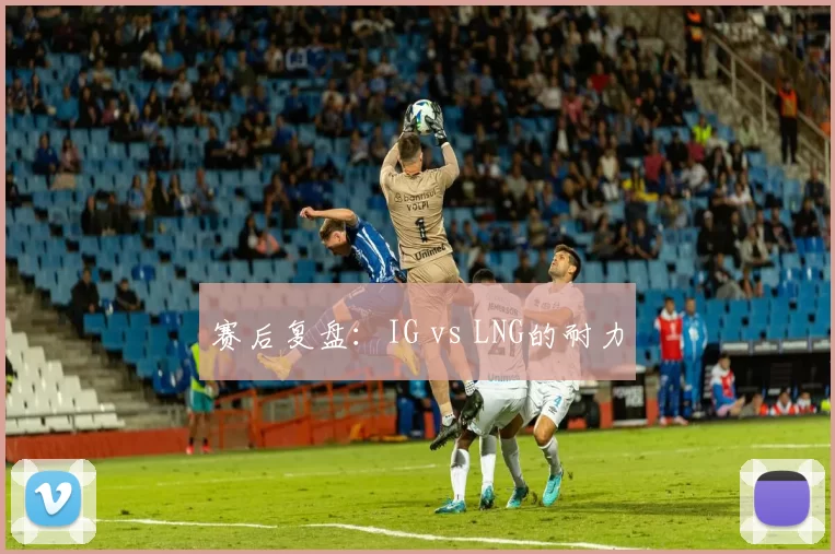 赛后复盘：IG vs LNG的耐力