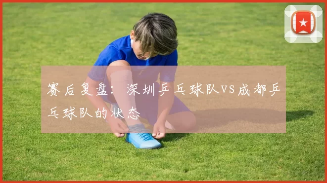 赛后复盘：深圳乒乓球队vs成都乒乓球队的状态