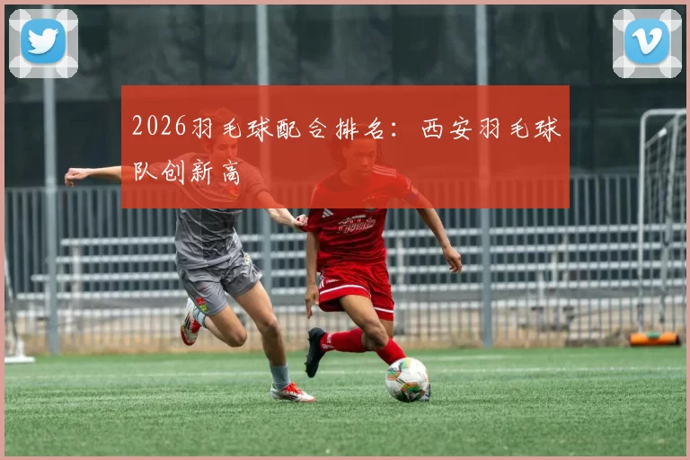 2026羽毛球配合排名：西安羽毛球队创新高