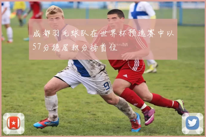 成都羽毛球队在世界杯预选赛中以57分稳居积分榜首位